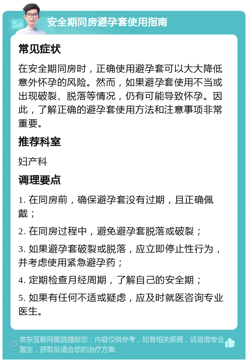 安全期同房避孕套使用指南 常见症状 在安全期同房时，正确使用避孕套可以大大降低意外怀孕的风险。然而，如果避孕套使用不当或出现破裂、脱落等情况，仍有可能导致怀孕。因此，了解正确的避孕套使用方法和注意事项非常重要。 推荐科室 妇产科 调理要点 1. 在同房前，确保避孕套没有过期，且正确佩戴； 2. 在同房过程中，避免避孕套脱落或破裂； 3. 如果避孕套破裂或脱落，应立即停止性行为，并考虑使用紧急避孕药； 4. 定期检查月经周期，了解自己的安全期； 5. 如果有任何不适或疑虑，应及时就医咨询专业医生。