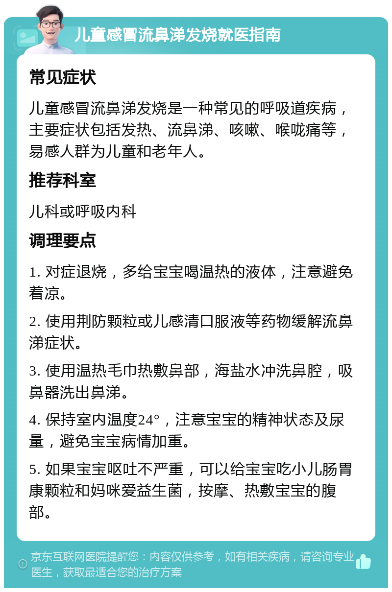 儿童感冒流鼻涕发烧就医指南 常见症状 儿童感冒流鼻涕发烧是一种常见的呼吸道疾病，主要症状包括发热、流鼻涕、咳嗽、喉咙痛等，易感人群为儿童和老年人。 推荐科室 儿科或呼吸内科 调理要点 1. 对症退烧，多给宝宝喝温热的液体，注意避免着凉。 2. 使用荆防颗粒或儿感清口服液等药物缓解流鼻涕症状。 3. 使用温热毛巾热敷鼻部，海盐水冲洗鼻腔，吸鼻器洗出鼻涕。 4. 保持室内温度24°，注意宝宝的精神状态及尿量，避免宝宝病情加重。 5. 如果宝宝呕吐不严重，可以给宝宝吃小儿肠胃康颗粒和妈咪爱益生菌，按摩、热敷宝宝的腹部。