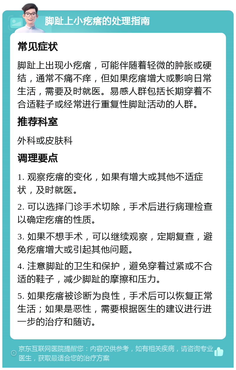 脚趾上小疙瘩的处理指南 常见症状 脚趾上出现小疙瘩，可能伴随着轻微的肿胀或硬结，通常不痛不痒，但如果疙瘩增大或影响日常生活，需要及时就医。易感人群包括长期穿着不合适鞋子或经常进行重复性脚趾活动的人群。 推荐科室 外科或皮肤科 调理要点 1. 观察疙瘩的变化，如果有增大或其他不适症状，及时就医。 2. 可以选择门诊手术切除，手术后进行病理检查以确定疙瘩的性质。 3. 如果不想手术，可以继续观察，定期复查，避免疙瘩增大或引起其他问题。 4. 注意脚趾的卫生和保护，避免穿着过紧或不合适的鞋子，减少脚趾的摩擦和压力。 5. 如果疙瘩被诊断为良性，手术后可以恢复正常生活；如果是恶性，需要根据医生的建议进行进一步的治疗和随访。