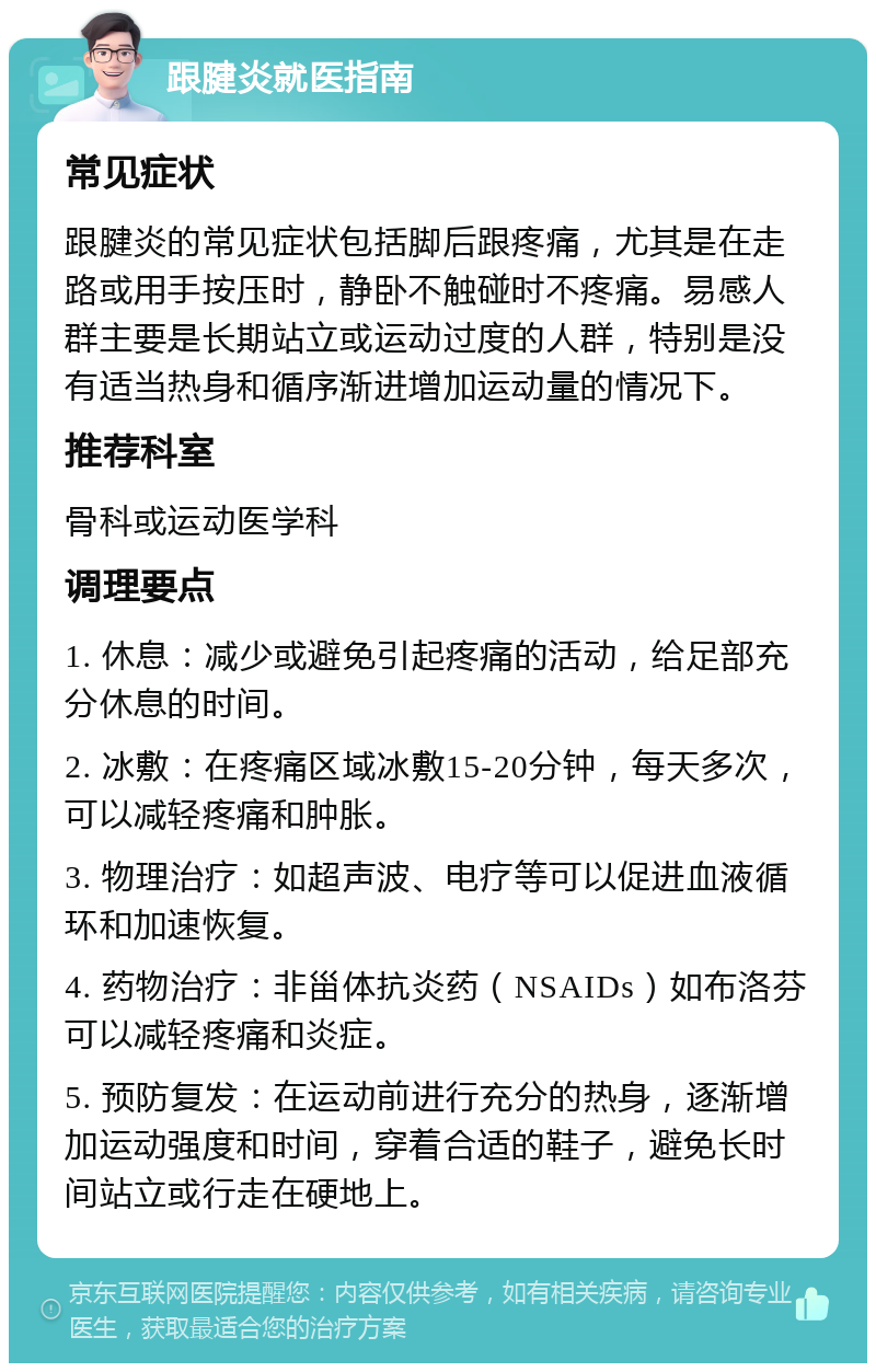 跟腱炎就医指南 常见症状 跟腱炎的常见症状包括脚后跟疼痛，尤其是在走路或用手按压时，静卧不触碰时不疼痛。易感人群主要是长期站立或运动过度的人群，特别是没有适当热身和循序渐进增加运动量的情况下。 推荐科室 骨科或运动医学科 调理要点 1. 休息：减少或避免引起疼痛的活动，给足部充分休息的时间。 2. 冰敷：在疼痛区域冰敷15-20分钟，每天多次，可以减轻疼痛和肿胀。 3. 物理治疗：如超声波、电疗等可以促进血液循环和加速恢复。 4. 药物治疗：非甾体抗炎药（NSAIDs）如布洛芬可以减轻疼痛和炎症。 5. 预防复发：在运动前进行充分的热身，逐渐增加运动强度和时间，穿着合适的鞋子，避免长时间站立或行走在硬地上。