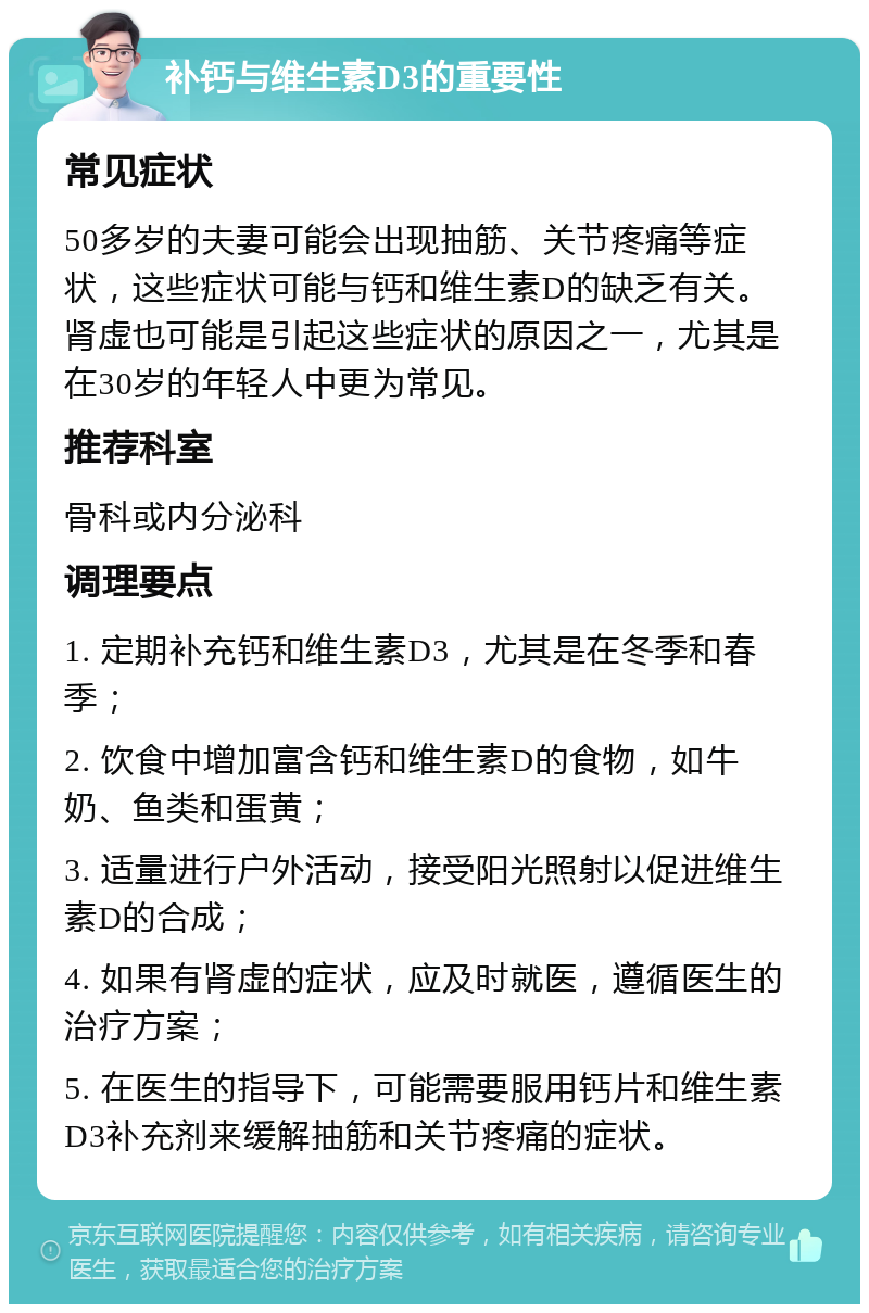 补钙与维生素D3的重要性 常见症状 50多岁的夫妻可能会出现抽筋、关节疼痛等症状，这些症状可能与钙和维生素D的缺乏有关。肾虚也可能是引起这些症状的原因之一，尤其是在30岁的年轻人中更为常见。 推荐科室 骨科或内分泌科 调理要点 1. 定期补充钙和维生素D3，尤其是在冬季和春季； 2. 饮食中增加富含钙和维生素D的食物，如牛奶、鱼类和蛋黄； 3. 适量进行户外活动，接受阳光照射以促进维生素D的合成； 4. 如果有肾虚的症状，应及时就医，遵循医生的治疗方案； 5. 在医生的指导下，可能需要服用钙片和维生素D3补充剂来缓解抽筋和关节疼痛的症状。