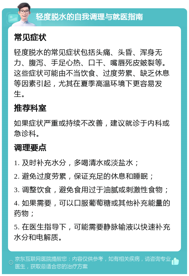 轻度脱水的自我调理与就医指南 常见症状 轻度脱水的常见症状包括头痛、头昏、浑身无力、腹泻、手足心热、口干、嘴唇死皮皴裂等。这些症状可能由不当饮食、过度劳累、缺乏休息等因素引起，尤其在夏季高温环境下更容易发生。 推荐科室 如果症状严重或持续不改善，建议就诊于内科或急诊科。 调理要点 1. 及时补充水分，多喝清水或淡盐水； 2. 避免过度劳累，保证充足的休息和睡眠； 3. 调整饮食，避免食用过于油腻或刺激性食物； 4. 如果需要，可以口服葡萄糖或其他补充能量的药物； 5. 在医生指导下，可能需要静脉输液以快速补充水分和电解质。