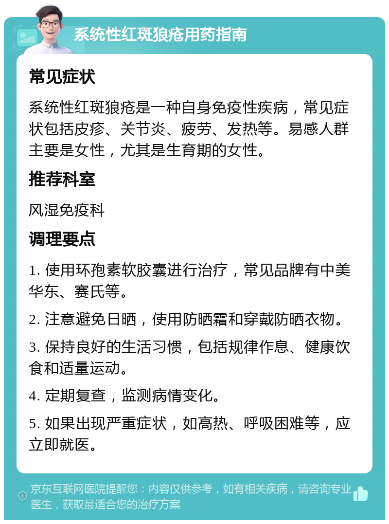 系统性红斑狼疮用药指南 常见症状 系统性红斑狼疮是一种自身免疫性疾病，常见症状包括皮疹、关节炎、疲劳、发热等。易感人群主要是女性，尤其是生育期的女性。 推荐科室 风湿免疫科 调理要点 1. 使用环孢素软胶囊进行治疗，常见品牌有中美华东、赛氏等。 2. 注意避免日晒，使用防晒霜和穿戴防晒衣物。 3. 保持良好的生活习惯，包括规律作息、健康饮食和适量运动。 4. 定期复查，监测病情变化。 5. 如果出现严重症状，如高热、呼吸困难等，应立即就医。