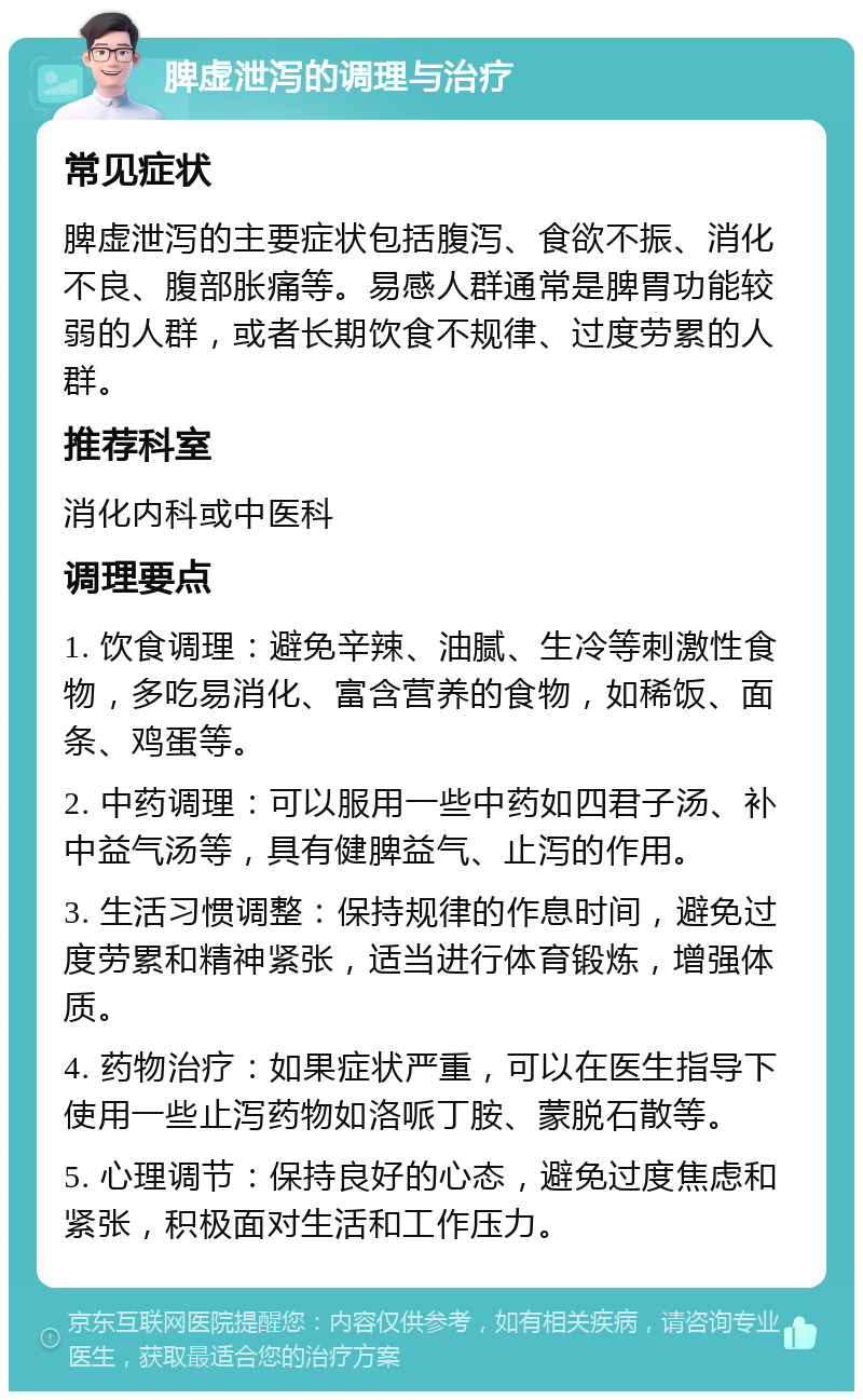 脾虚泄泻的调理与治疗 常见症状 脾虚泄泻的主要症状包括腹泻、食欲不振、消化不良、腹部胀痛等。易感人群通常是脾胃功能较弱的人群，或者长期饮食不规律、过度劳累的人群。 推荐科室 消化内科或中医科 调理要点 1. 饮食调理：避免辛辣、油腻、生冷等刺激性食物，多吃易消化、富含营养的食物，如稀饭、面条、鸡蛋等。 2. 中药调理：可以服用一些中药如四君子汤、补中益气汤等，具有健脾益气、止泻的作用。 3. 生活习惯调整：保持规律的作息时间，避免过度劳累和精神紧张，适当进行体育锻炼，增强体质。 4. 药物治疗：如果症状严重，可以在医生指导下使用一些止泻药物如洛哌丁胺、蒙脱石散等。 5. 心理调节：保持良好的心态，避免过度焦虑和紧张，积极面对生活和工作压力。