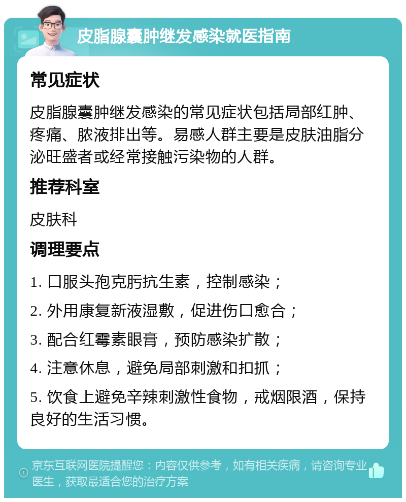 皮脂腺囊肿继发感染就医指南 常见症状 皮脂腺囊肿继发感染的常见症状包括局部红肿、疼痛、脓液排出等。易感人群主要是皮肤油脂分泌旺盛者或经常接触污染物的人群。 推荐科室 皮肤科 调理要点 1. 口服头孢克肟抗生素，控制感染； 2. 外用康复新液湿敷，促进伤口愈合； 3. 配合红霉素眼膏，预防感染扩散； 4. 注意休息，避免局部刺激和扣抓； 5. 饮食上避免辛辣刺激性食物，戒烟限酒，保持良好的生活习惯。