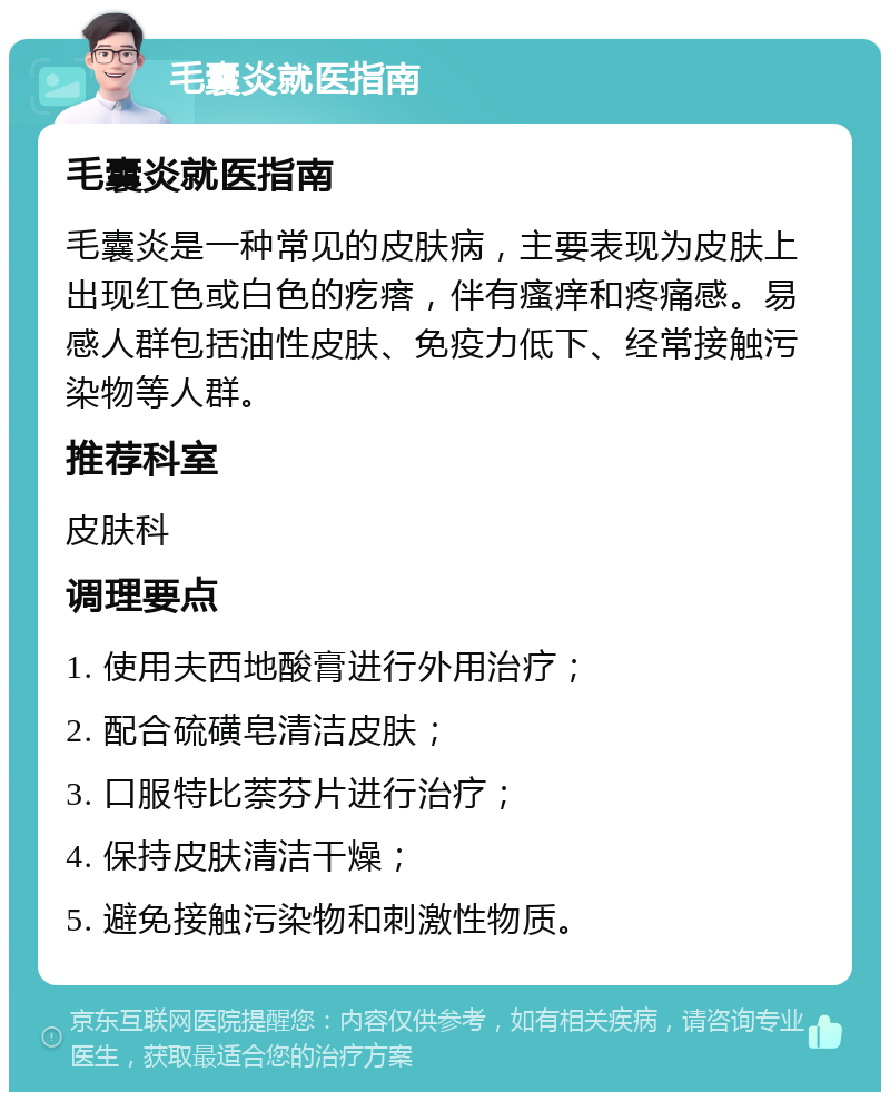 毛囊炎就医指南 毛囊炎就医指南 毛囊炎是一种常见的皮肤病，主要表现为皮肤上出现红色或白色的疙瘩，伴有瘙痒和疼痛感。易感人群包括油性皮肤、免疫力低下、经常接触污染物等人群。 推荐科室 皮肤科 调理要点 1. 使用夫西地酸膏进行外用治疗； 2. 配合硫磺皂清洁皮肤； 3. 口服特比萘芬片进行治疗； 4. 保持皮肤清洁干燥； 5. 避免接触污染物和刺激性物质。