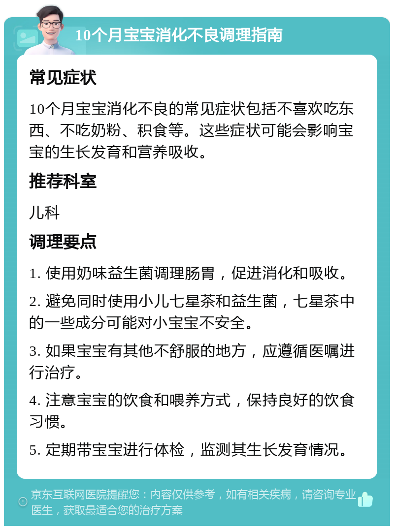 10个月宝宝消化不良调理指南 常见症状 10个月宝宝消化不良的常见症状包括不喜欢吃东西、不吃奶粉、积食等。这些症状可能会影响宝宝的生长发育和营养吸收。 推荐科室 儿科 调理要点 1. 使用奶味益生菌调理肠胃，促进消化和吸收。 2. 避免同时使用小儿七星茶和益生菌，七星茶中的一些成分可能对小宝宝不安全。 3. 如果宝宝有其他不舒服的地方，应遵循医嘱进行治疗。 4. 注意宝宝的饮食和喂养方式，保持良好的饮食习惯。 5. 定期带宝宝进行体检，监测其生长发育情况。