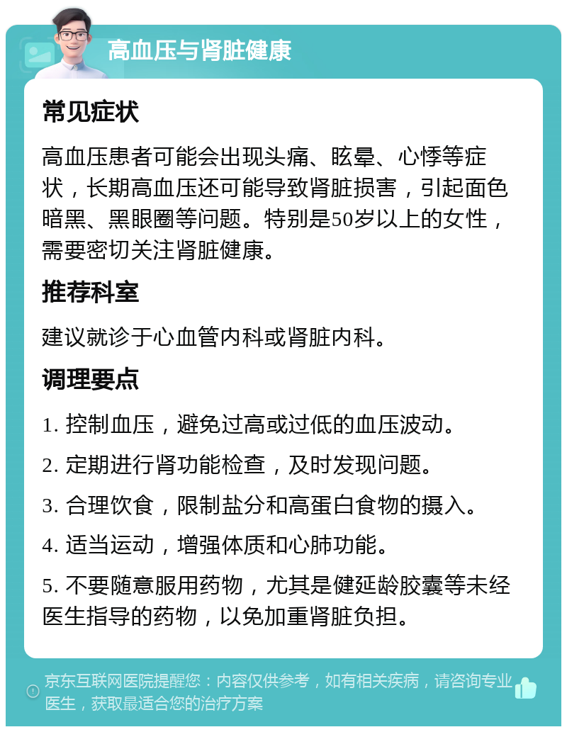 高血压与肾脏健康 常见症状 高血压患者可能会出现头痛、眩晕、心悸等症状，长期高血压还可能导致肾脏损害，引起面色暗黑、黑眼圈等问题。特别是50岁以上的女性，需要密切关注肾脏健康。 推荐科室 建议就诊于心血管内科或肾脏内科。 调理要点 1. 控制血压，避免过高或过低的血压波动。 2. 定期进行肾功能检查，及时发现问题。 3. 合理饮食，限制盐分和高蛋白食物的摄入。 4. 适当运动，增强体质和心肺功能。 5. 不要随意服用药物，尤其是健延龄胶囊等未经医生指导的药物，以免加重肾脏负担。