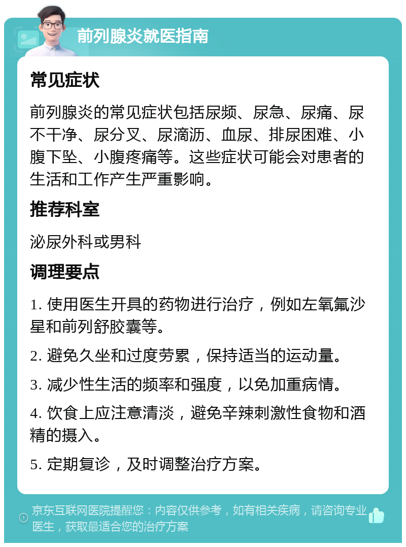 前列腺炎就医指南 常见症状 前列腺炎的常见症状包括尿频、尿急、尿痛、尿不干净、尿分叉、尿滴沥、血尿、排尿困难、小腹下坠、小腹疼痛等。这些症状可能会对患者的生活和工作产生严重影响。 推荐科室 泌尿外科或男科 调理要点 1. 使用医生开具的药物进行治疗，例如左氧氟沙星和前列舒胶囊等。 2. 避免久坐和过度劳累，保持适当的运动量。 3. 减少性生活的频率和强度，以免加重病情。 4. 饮食上应注意清淡，避免辛辣刺激性食物和酒精的摄入。 5. 定期复诊，及时调整治疗方案。