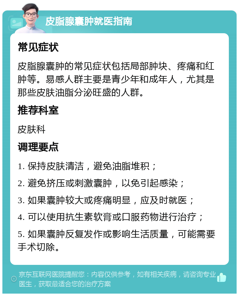 皮脂腺囊肿就医指南 常见症状 皮脂腺囊肿的常见症状包括局部肿块、疼痛和红肿等。易感人群主要是青少年和成年人，尤其是那些皮肤油脂分泌旺盛的人群。 推荐科室 皮肤科 调理要点 1. 保持皮肤清洁，避免油脂堆积； 2. 避免挤压或刺激囊肿，以免引起感染； 3. 如果囊肿较大或疼痛明显，应及时就医； 4. 可以使用抗生素软膏或口服药物进行治疗； 5. 如果囊肿反复发作或影响生活质量，可能需要手术切除。