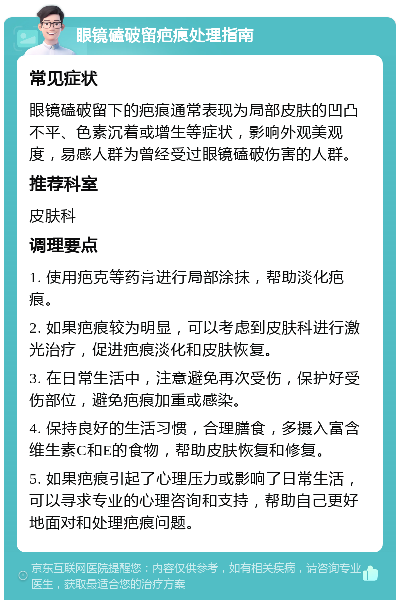 眼镜磕破留疤痕处理指南 常见症状 眼镜磕破留下的疤痕通常表现为局部皮肤的凹凸不平、色素沉着或增生等症状，影响外观美观度，易感人群为曾经受过眼镜磕破伤害的人群。 推荐科室 皮肤科 调理要点 1. 使用疤克等药膏进行局部涂抹，帮助淡化疤痕。 2. 如果疤痕较为明显，可以考虑到皮肤科进行激光治疗，促进疤痕淡化和皮肤恢复。 3. 在日常生活中，注意避免再次受伤，保护好受伤部位，避免疤痕加重或感染。 4. 保持良好的生活习惯，合理膳食，多摄入富含维生素C和E的食物，帮助皮肤恢复和修复。 5. 如果疤痕引起了心理压力或影响了日常生活，可以寻求专业的心理咨询和支持，帮助自己更好地面对和处理疤痕问题。