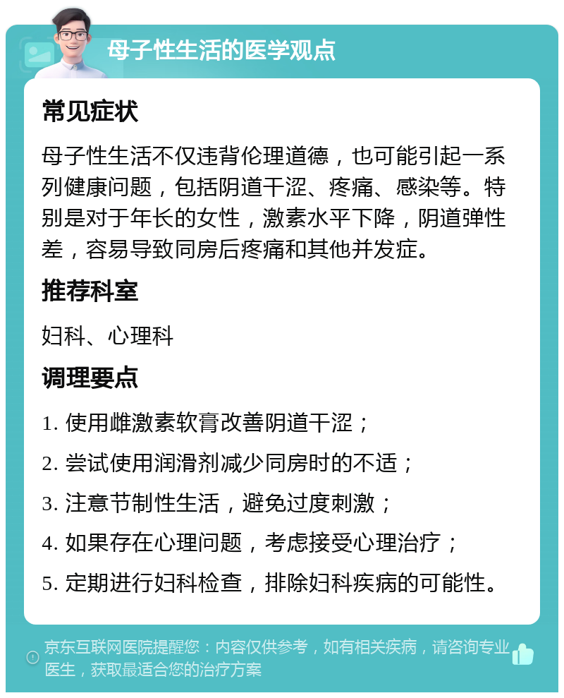 母子性生活的医学观点 常见症状 母子性生活不仅违背伦理道德，也可能引起一系列健康问题，包括阴道干涩、疼痛、感染等。特别是对于年长的女性，激素水平下降，阴道弹性差，容易导致同房后疼痛和其他并发症。 推荐科室 妇科、心理科 调理要点 1. 使用雌激素软膏改善阴道干涩； 2. 尝试使用润滑剂减少同房时的不适； 3. 注意节制性生活，避免过度刺激； 4. 如果存在心理问题，考虑接受心理治疗； 5. 定期进行妇科检查，排除妇科疾病的可能性。