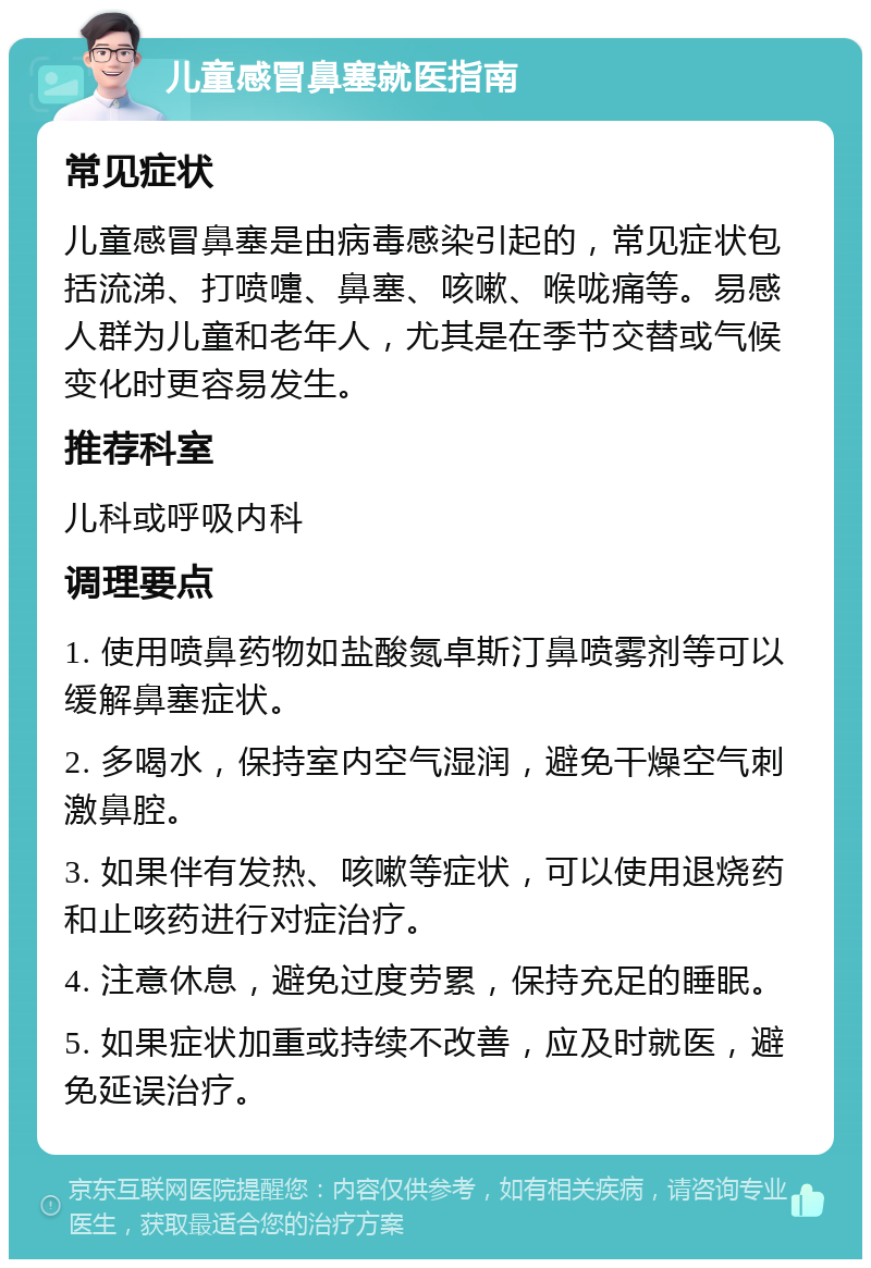 儿童感冒鼻塞就医指南 常见症状 儿童感冒鼻塞是由病毒感染引起的，常见症状包括流涕、打喷嚏、鼻塞、咳嗽、喉咙痛等。易感人群为儿童和老年人，尤其是在季节交替或气候变化时更容易发生。 推荐科室 儿科或呼吸内科 调理要点 1. 使用喷鼻药物如盐酸氮卓斯汀鼻喷雾剂等可以缓解鼻塞症状。 2. 多喝水，保持室内空气湿润，避免干燥空气刺激鼻腔。 3. 如果伴有发热、咳嗽等症状，可以使用退烧药和止咳药进行对症治疗。 4. 注意休息，避免过度劳累，保持充足的睡眠。 5. 如果症状加重或持续不改善，应及时就医，避免延误治疗。