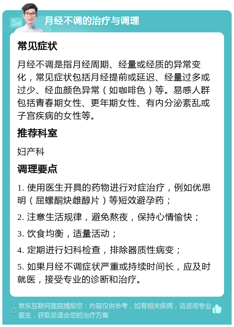 月经不调的治疗与调理 常见症状 月经不调是指月经周期、经量或经质的异常变化，常见症状包括月经提前或延迟、经量过多或过少、经血颜色异常（如咖啡色）等。易感人群包括青春期女性、更年期女性、有内分泌紊乱或子宫疾病的女性等。 推荐科室 妇产科 调理要点 1. 使用医生开具的药物进行对症治疗，例如优思明（屈螺酮炔雌醇片）等短效避孕药； 2. 注意生活规律，避免熬夜，保持心情愉快； 3. 饮食均衡，适量活动； 4. 定期进行妇科检查，排除器质性病变； 5. 如果月经不调症状严重或持续时间长，应及时就医，接受专业的诊断和治疗。