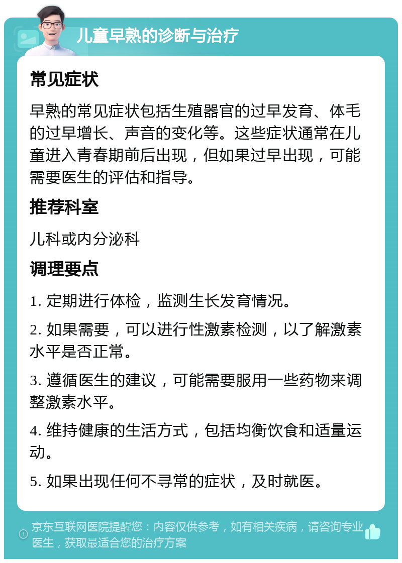 儿童早熟的诊断与治疗 常见症状 早熟的常见症状包括生殖器官的过早发育、体毛的过早增长、声音的变化等。这些症状通常在儿童进入青春期前后出现，但如果过早出现，可能需要医生的评估和指导。 推荐科室 儿科或内分泌科 调理要点 1. 定期进行体检，监测生长发育情况。 2. 如果需要，可以进行性激素检测，以了解激素水平是否正常。 3. 遵循医生的建议，可能需要服用一些药物来调整激素水平。 4. 维持健康的生活方式，包括均衡饮食和适量运动。 5. 如果出现任何不寻常的症状，及时就医。