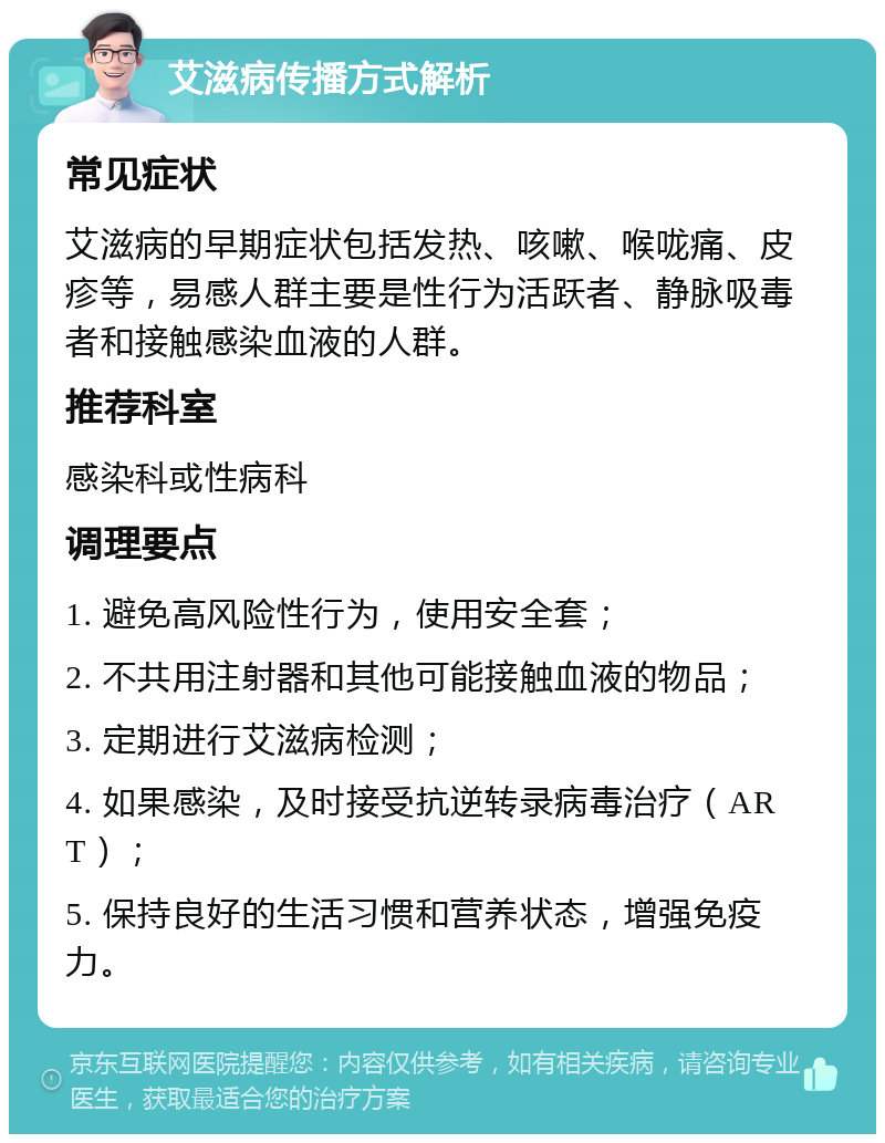 艾滋病传播方式解析 常见症状 艾滋病的早期症状包括发热、咳嗽、喉咙痛、皮疹等，易感人群主要是性行为活跃者、静脉吸毒者和接触感染血液的人群。 推荐科室 感染科或性病科 调理要点 1. 避免高风险性行为，使用安全套； 2. 不共用注射器和其他可能接触血液的物品； 3. 定期进行艾滋病检测； 4. 如果感染，及时接受抗逆转录病毒治疗（ART）； 5. 保持良好的生活习惯和营养状态，增强免疫力。