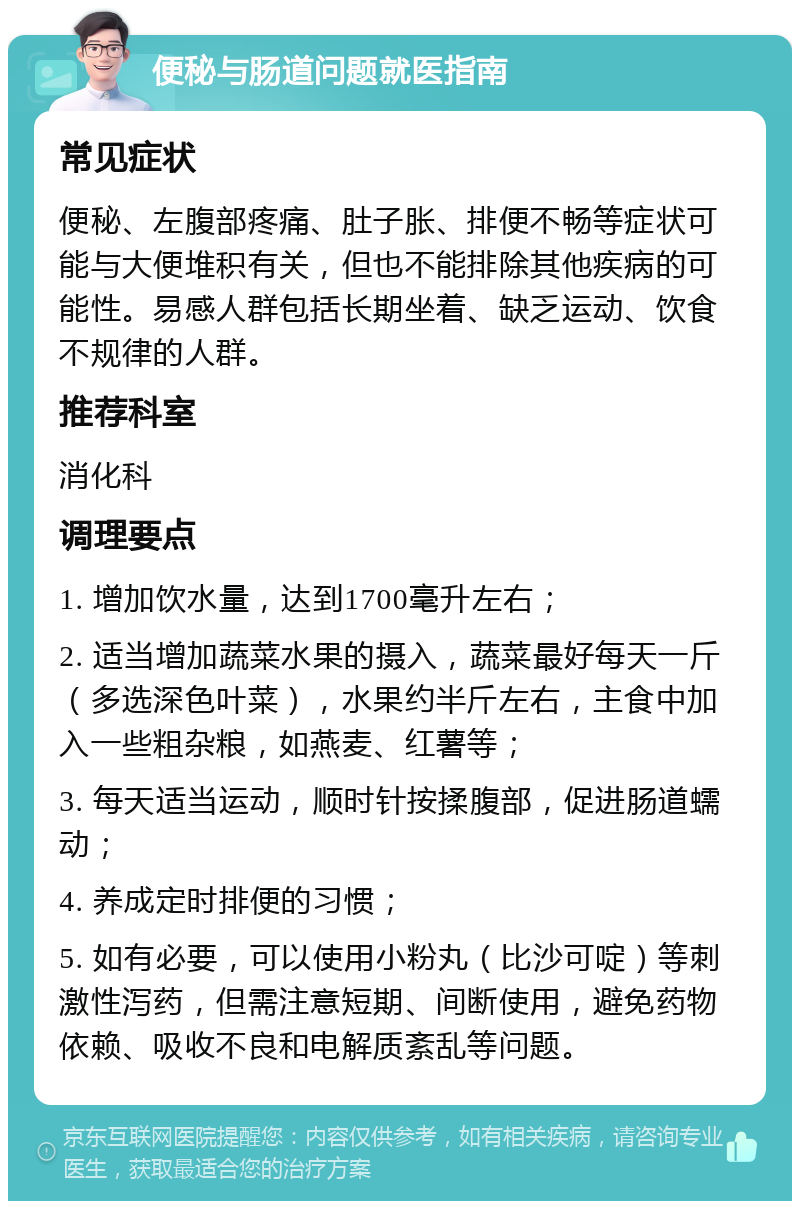 便秘与肠道问题就医指南 常见症状 便秘、左腹部疼痛、肚子胀、排便不畅等症状可能与大便堆积有关，但也不能排除其他疾病的可能性。易感人群包括长期坐着、缺乏运动、饮食不规律的人群。 推荐科室 消化科 调理要点 1. 增加饮水量，达到1700毫升左右； 2. 适当增加蔬菜水果的摄入，蔬菜最好每天一斤（多选深色叶菜），水果约半斤左右，主食中加入一些粗杂粮，如燕麦、红薯等； 3. 每天适当运动，顺时针按揉腹部，促进肠道蠕动； 4. 养成定时排便的习惯； 5. 如有必要，可以使用小粉丸（比沙可啶）等刺激性泻药，但需注意短期、间断使用，避免药物依赖、吸收不良和电解质紊乱等问题。