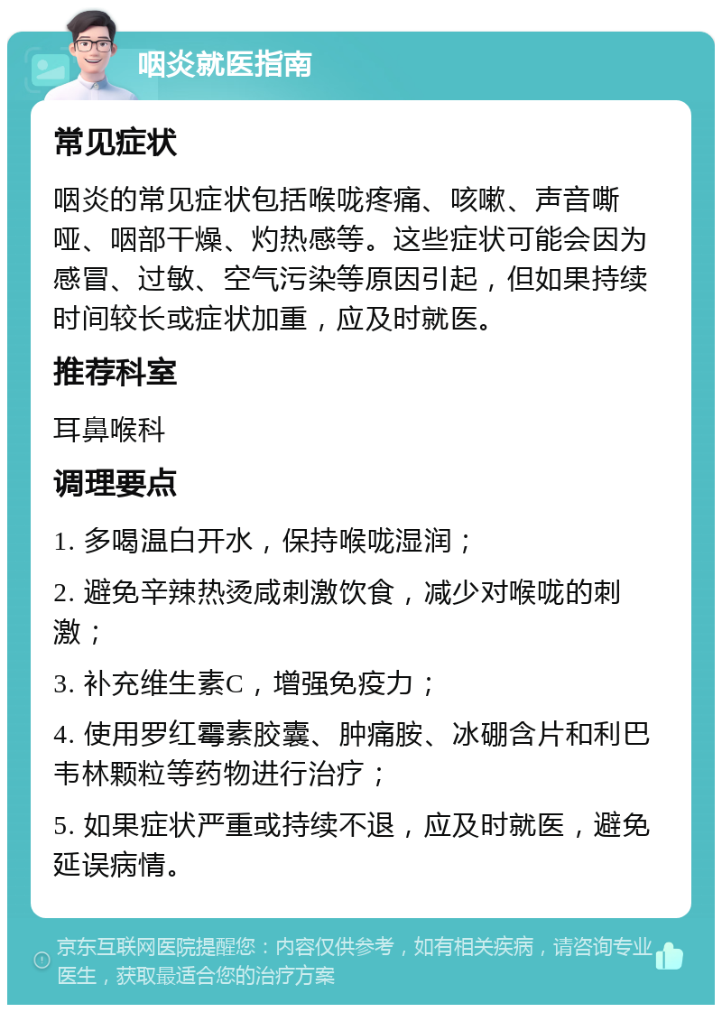 咽炎就医指南 常见症状 咽炎的常见症状包括喉咙疼痛、咳嗽、声音嘶哑、咽部干燥、灼热感等。这些症状可能会因为感冒、过敏、空气污染等原因引起，但如果持续时间较长或症状加重，应及时就医。 推荐科室 耳鼻喉科 调理要点 1. 多喝温白开水，保持喉咙湿润； 2. 避免辛辣热烫咸刺激饮食，减少对喉咙的刺激； 3. 补充维生素C，增强免疫力； 4. 使用罗红霉素胶囊、肿痛胺、冰硼含片和利巴韦林颗粒等药物进行治疗； 5. 如果症状严重或持续不退，应及时就医，避免延误病情。