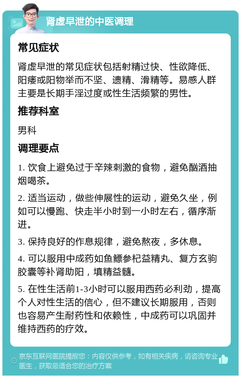 肾虚早泄的中医调理 常见症状 肾虚早泄的常见症状包括射精过快、性欲降低、阳痿或阳物举而不坚、遗精、滑精等。易感人群主要是长期手淫过度或性生活频繁的男性。 推荐科室 男科 调理要点 1. 饮食上避免过于辛辣刺激的食物，避免酗酒抽烟喝茶。 2. 适当运动，做些伸展性的运动，避免久坐，例如可以慢跑、快走半小时到一小时左右，循序渐进。 3. 保持良好的作息规律，避免熬夜，多休息。 4. 可以服用中成药如鱼鳔参杞益精丸、复方玄驹胶囊等补肾助阳，填精益髓。 5. 在性生活前1-3小时可以服用西药必利劲，提高个人对性生活的信心，但不建议长期服用，否则也容易产生耐药性和依赖性，中成药可以巩固并维持西药的疗效。