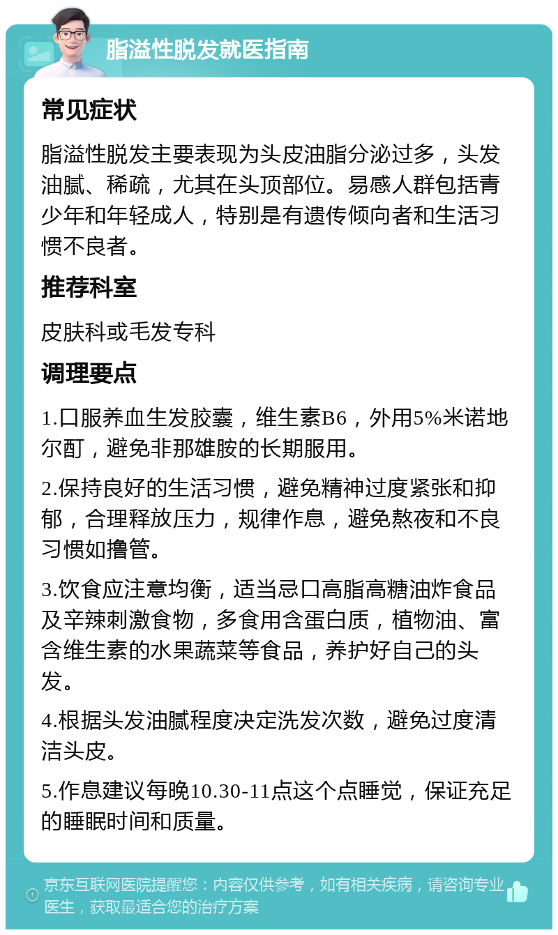 脂溢性脱发就医指南 常见症状 脂溢性脱发主要表现为头皮油脂分泌过多，头发油腻、稀疏，尤其在头顶部位。易感人群包括青少年和年轻成人，特别是有遗传倾向者和生活习惯不良者。 推荐科室 皮肤科或毛发专科 调理要点 1.口服养血生发胶囊，维生素B6，外用5%米诺地尔酊，避免非那雄胺的长期服用。 2.保持良好的生活习惯，避免精神过度紧张和抑郁，合理释放压力，规律作息，避免熬夜和不良习惯如撸管。 3.饮食应注意均衡，适当忌口高脂高糖油炸食品及辛辣刺激食物，多食用含蛋白质，植物油、富含维生素的水果蔬菜等食品，养护好自己的头发。 4.根据头发油腻程度决定洗发次数，避免过度清洁头皮。 5.作息建议每晚10.30-11点这个点睡觉，保证充足的睡眠时间和质量。