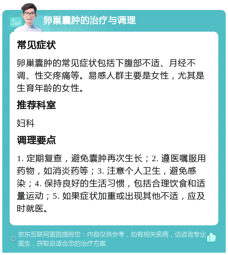 卵巢囊肿的治疗与调理 常见症状 卵巢囊肿的常见症状包括下腹部不适、月经不调、性交疼痛等。易感人群主要是女性，尤其是生育年龄的女性。 推荐科室 妇科 调理要点 1. 定期复查，避免囊肿再次生长；2. 遵医嘱服用药物，如消炎药等；3. 注意个人卫生，避免感染；4. 保持良好的生活习惯，包括合理饮食和适量运动；5. 如果症状加重或出现其他不适，应及时就医。