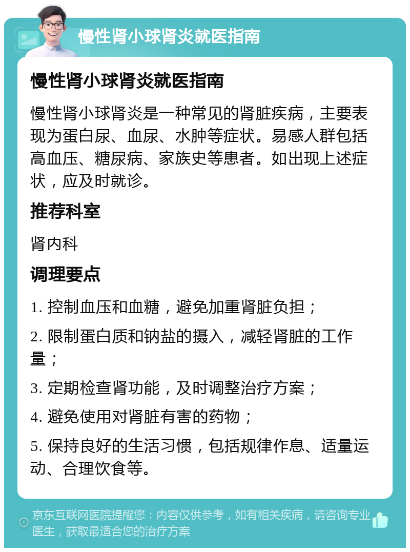 慢性肾小球肾炎就医指南 慢性肾小球肾炎就医指南 慢性肾小球肾炎是一种常见的肾脏疾病，主要表现为蛋白尿、血尿、水肿等症状。易感人群包括高血压、糖尿病、家族史等患者。如出现上述症状，应及时就诊。 推荐科室 肾内科 调理要点 1. 控制血压和血糖，避免加重肾脏负担； 2. 限制蛋白质和钠盐的摄入，减轻肾脏的工作量； 3. 定期检查肾功能，及时调整治疗方案； 4. 避免使用对肾脏有害的药物； 5. 保持良好的生活习惯，包括规律作息、适量运动、合理饮食等。