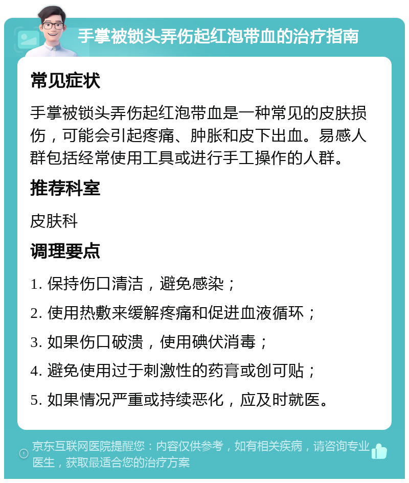 手掌被锁头弄伤起红泡带血的治疗指南 常见症状 手掌被锁头弄伤起红泡带血是一种常见的皮肤损伤，可能会引起疼痛、肿胀和皮下出血。易感人群包括经常使用工具或进行手工操作的人群。 推荐科室 皮肤科 调理要点 1. 保持伤口清洁，避免感染； 2. 使用热敷来缓解疼痛和促进血液循环； 3. 如果伤口破溃，使用碘伏消毒； 4. 避免使用过于刺激性的药膏或创可贴； 5. 如果情况严重或持续恶化，应及时就医。