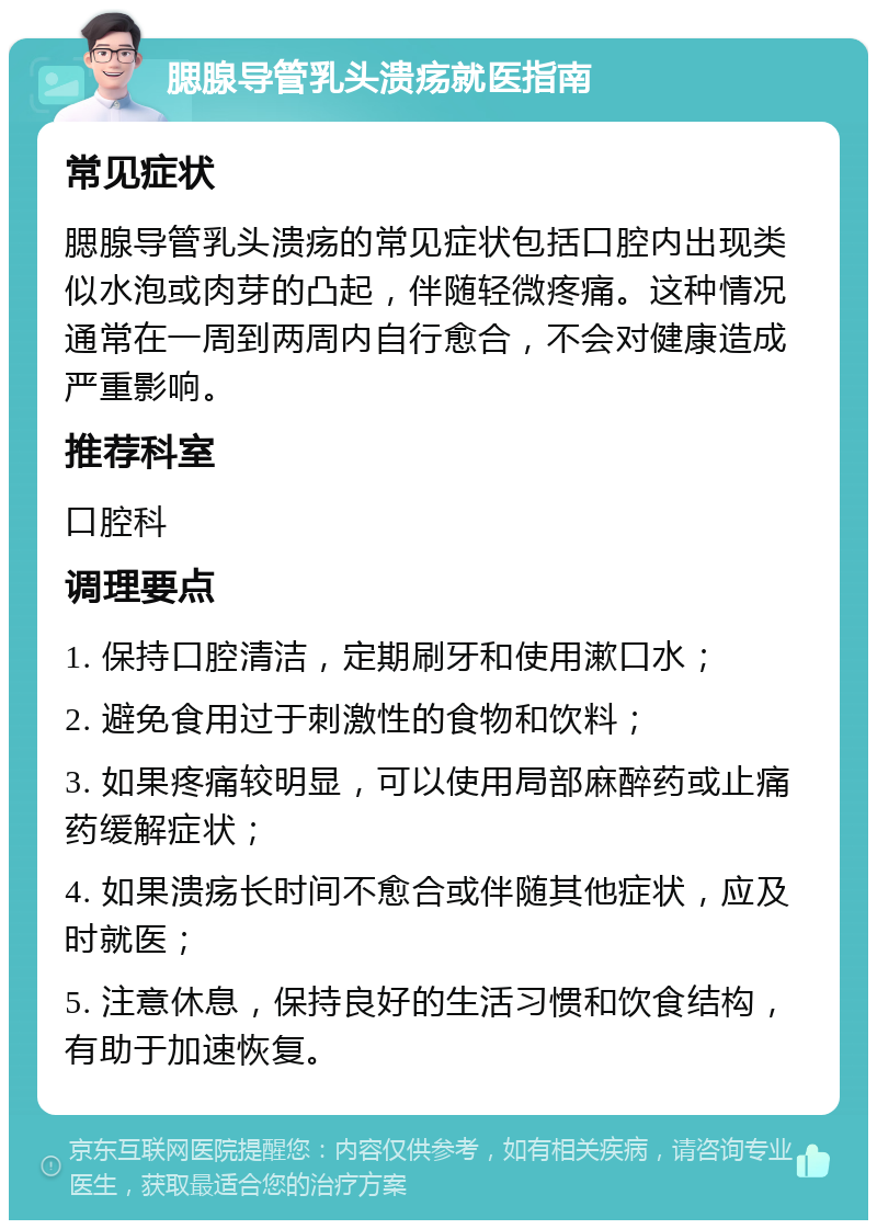 腮腺导管乳头溃疡就医指南 常见症状 腮腺导管乳头溃疡的常见症状包括口腔内出现类似水泡或肉芽的凸起，伴随轻微疼痛。这种情况通常在一周到两周内自行愈合，不会对健康造成严重影响。 推荐科室 口腔科 调理要点 1. 保持口腔清洁，定期刷牙和使用漱口水； 2. 避免食用过于刺激性的食物和饮料； 3. 如果疼痛较明显，可以使用局部麻醉药或止痛药缓解症状； 4. 如果溃疡长时间不愈合或伴随其他症状，应及时就医； 5. 注意休息，保持良好的生活习惯和饮食结构，有助于加速恢复。