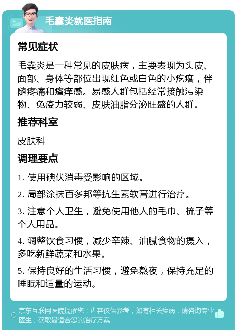 毛囊炎就医指南 常见症状 毛囊炎是一种常见的皮肤病，主要表现为头皮、面部、身体等部位出现红色或白色的小疙瘩，伴随疼痛和瘙痒感。易感人群包括经常接触污染物、免疫力较弱、皮肤油脂分泌旺盛的人群。 推荐科室 皮肤科 调理要点 1. 使用碘伏消毒受影响的区域。 2. 局部涂抹百多邦等抗生素软膏进行治疗。 3. 注意个人卫生，避免使用他人的毛巾、梳子等个人用品。 4. 调整饮食习惯，减少辛辣、油腻食物的摄入，多吃新鲜蔬菜和水果。 5. 保持良好的生活习惯，避免熬夜，保持充足的睡眠和适量的运动。