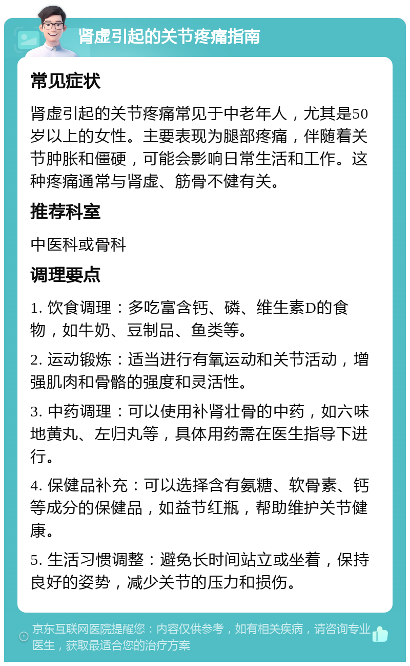 肾虚引起的关节疼痛指南 常见症状 肾虚引起的关节疼痛常见于中老年人，尤其是50岁以上的女性。主要表现为腿部疼痛，伴随着关节肿胀和僵硬，可能会影响日常生活和工作。这种疼痛通常与肾虚、筋骨不健有关。 推荐科室 中医科或骨科 调理要点 1. 饮食调理：多吃富含钙、磷、维生素D的食物，如牛奶、豆制品、鱼类等。 2. 运动锻炼：适当进行有氧运动和关节活动，增强肌肉和骨骼的强度和灵活性。 3. 中药调理：可以使用补肾壮骨的中药，如六味地黄丸、左归丸等，具体用药需在医生指导下进行。 4. 保健品补充：可以选择含有氨糖、软骨素、钙等成分的保健品，如益节红瓶，帮助维护关节健康。 5. 生活习惯调整：避免长时间站立或坐着，保持良好的姿势，减少关节的压力和损伤。