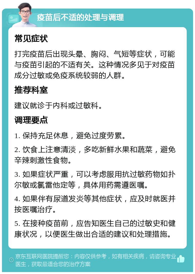 疫苗后不适的处理与调理 常见症状 打完疫苗后出现头晕、胸闷、气短等症状，可能与疫苗引起的不适有关。这种情况多见于对疫苗成分过敏或免疫系统较弱的人群。 推荐科室 建议就诊于内科或过敏科。 调理要点 1. 保持充足休息，避免过度劳累。 2. 饮食上注意清淡，多吃新鲜水果和蔬菜，避免辛辣刺激性食物。 3. 如果症状严重，可以考虑服用抗过敏药物如扑尔敏或氯雷他定等，具体用药需遵医嘱。 4. 如果伴有尿道发炎等其他症状，应及时就医并按医嘱治疗。 5. 在接种疫苗前，应告知医生自己的过敏史和健康状况，以便医生做出合适的建议和处理措施。