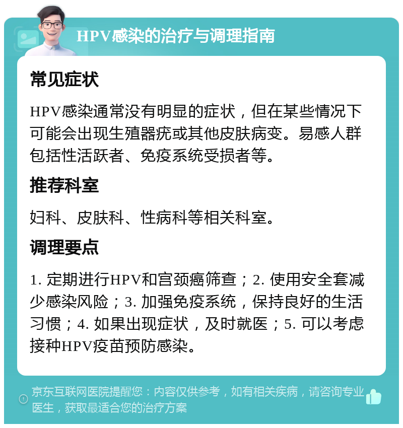 HPV感染的治疗与调理指南 常见症状 HPV感染通常没有明显的症状，但在某些情况下可能会出现生殖器疣或其他皮肤病变。易感人群包括性活跃者、免疫系统受损者等。 推荐科室 妇科、皮肤科、性病科等相关科室。 调理要点 1. 定期进行HPV和宫颈癌筛查；2. 使用安全套减少感染风险；3. 加强免疫系统，保持良好的生活习惯；4. 如果出现症状，及时就医；5. 可以考虑接种HPV疫苗预防感染。