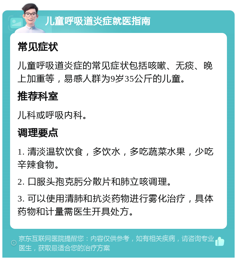 儿童呼吸道炎症就医指南 常见症状 儿童呼吸道炎症的常见症状包括咳嗽、无痰、晚上加重等，易感人群为9岁35公斤的儿童。 推荐科室 儿科或呼吸内科。 调理要点 1. 清淡温软饮食，多饮水，多吃蔬菜水果，少吃辛辣食物。 2. 口服头孢克肟分散片和肺立咳调理。 3. 可以使用清肺和抗炎药物进行雾化治疗，具体药物和计量需医生开具处方。