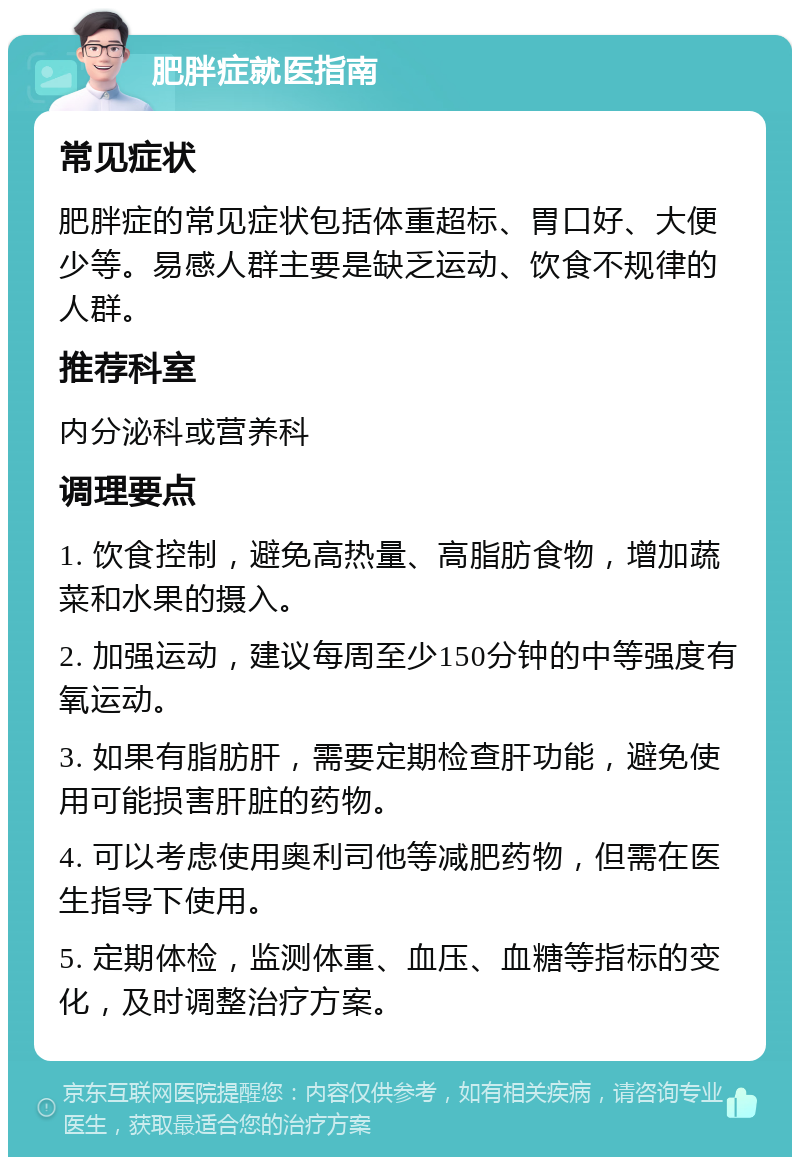 肥胖症就医指南 常见症状 肥胖症的常见症状包括体重超标、胃口好、大便少等。易感人群主要是缺乏运动、饮食不规律的人群。 推荐科室 内分泌科或营养科 调理要点 1. 饮食控制，避免高热量、高脂肪食物，增加蔬菜和水果的摄入。 2. 加强运动，建议每周至少150分钟的中等强度有氧运动。 3. 如果有脂肪肝，需要定期检查肝功能，避免使用可能损害肝脏的药物。 4. 可以考虑使用奥利司他等减肥药物，但需在医生指导下使用。 5. 定期体检，监测体重、血压、血糖等指标的变化，及时调整治疗方案。