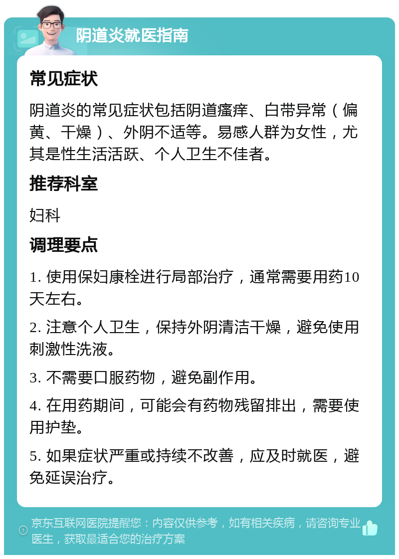 阴道炎就医指南 常见症状 阴道炎的常见症状包括阴道瘙痒、白带异常（偏黄、干燥）、外阴不适等。易感人群为女性，尤其是性生活活跃、个人卫生不佳者。 推荐科室 妇科 调理要点 1. 使用保妇康栓进行局部治疗，通常需要用药10天左右。 2. 注意个人卫生，保持外阴清洁干燥，避免使用刺激性洗液。 3. 不需要口服药物，避免副作用。 4. 在用药期间，可能会有药物残留排出，需要使用护垫。 5. 如果症状严重或持续不改善，应及时就医，避免延误治疗。