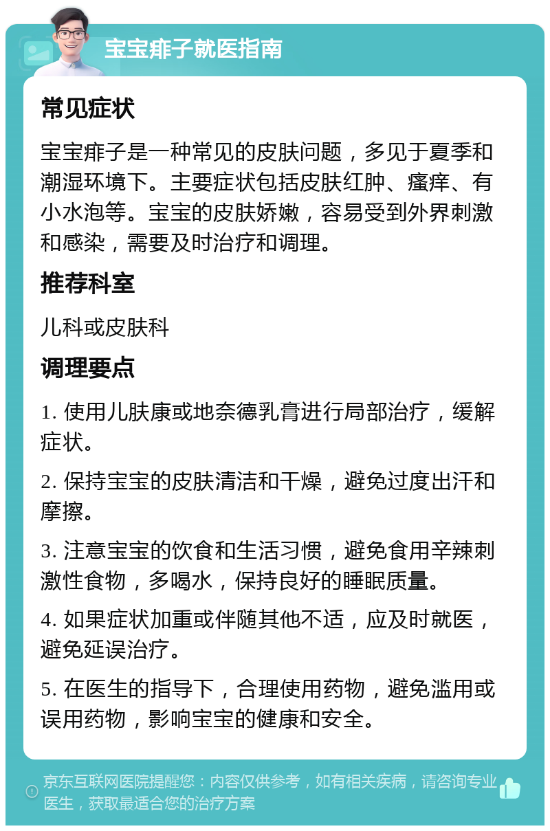 宝宝痱子就医指南 常见症状 宝宝痱子是一种常见的皮肤问题，多见于夏季和潮湿环境下。主要症状包括皮肤红肿、瘙痒、有小水泡等。宝宝的皮肤娇嫩，容易受到外界刺激和感染，需要及时治疗和调理。 推荐科室 儿科或皮肤科 调理要点 1. 使用儿肤康或地奈德乳膏进行局部治疗，缓解症状。 2. 保持宝宝的皮肤清洁和干燥，避免过度出汗和摩擦。 3. 注意宝宝的饮食和生活习惯，避免食用辛辣刺激性食物，多喝水，保持良好的睡眠质量。 4. 如果症状加重或伴随其他不适，应及时就医，避免延误治疗。 5. 在医生的指导下，合理使用药物，避免滥用或误用药物，影响宝宝的健康和安全。