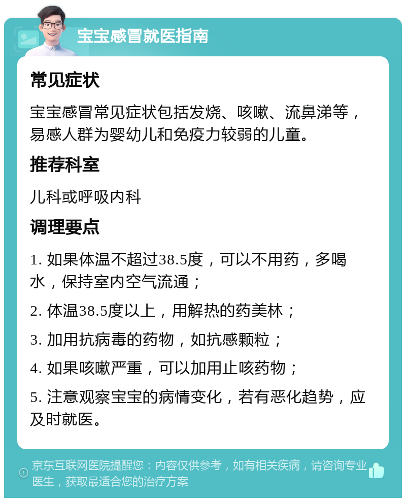 宝宝感冒就医指南 常见症状 宝宝感冒常见症状包括发烧、咳嗽、流鼻涕等，易感人群为婴幼儿和免疫力较弱的儿童。 推荐科室 儿科或呼吸内科 调理要点 1. 如果体温不超过38.5度，可以不用药，多喝水，保持室内空气流通； 2. 体温38.5度以上，用解热的药美林； 3. 加用抗病毒的药物，如抗感颗粒； 4. 如果咳嗽严重，可以加用止咳药物； 5. 注意观察宝宝的病情变化，若有恶化趋势，应及时就医。