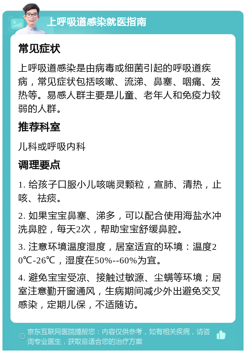 上呼吸道感染就医指南 常见症状 上呼吸道感染是由病毒或细菌引起的呼吸道疾病，常见症状包括咳嗽、流涕、鼻塞、咽痛、发热等。易感人群主要是儿童、老年人和免疫力较弱的人群。 推荐科室 儿科或呼吸内科 调理要点 1. 给孩子口服小儿咳喘灵颗粒，宣肺、清热，止咳、祛痰。 2. 如果宝宝鼻塞、涕多，可以配合使用海盐水冲洗鼻腔，每天2次，帮助宝宝舒缓鼻腔。 3. 注意环境温度湿度，居室适宜的环境：温度20℃-26℃，湿度在50%--60%为宜。 4. 避免宝宝受凉、接触过敏源、尘螨等环境；居室注意勤开窗通风，生病期间减少外出避免交叉感染，定期儿保，不适随访。