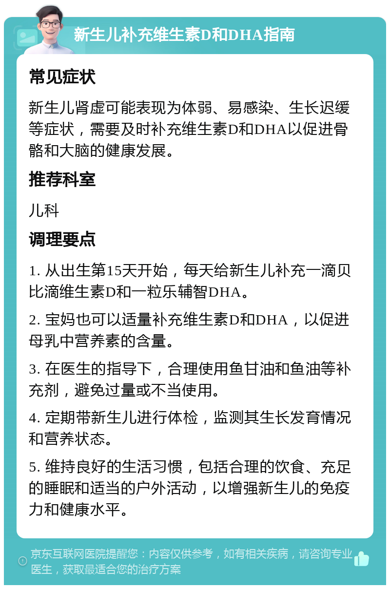 新生儿补充维生素D和DHA指南 常见症状 新生儿肾虚可能表现为体弱、易感染、生长迟缓等症状，需要及时补充维生素D和DHA以促进骨骼和大脑的健康发展。 推荐科室 儿科 调理要点 1. 从出生第15天开始，每天给新生儿补充一滴贝比滴维生素D和一粒乐辅智DHA。 2. 宝妈也可以适量补充维生素D和DHA，以促进母乳中营养素的含量。 3. 在医生的指导下，合理使用鱼甘油和鱼油等补充剂，避免过量或不当使用。 4. 定期带新生儿进行体检，监测其生长发育情况和营养状态。 5. 维持良好的生活习惯，包括合理的饮食、充足的睡眠和适当的户外活动，以增强新生儿的免疫力和健康水平。