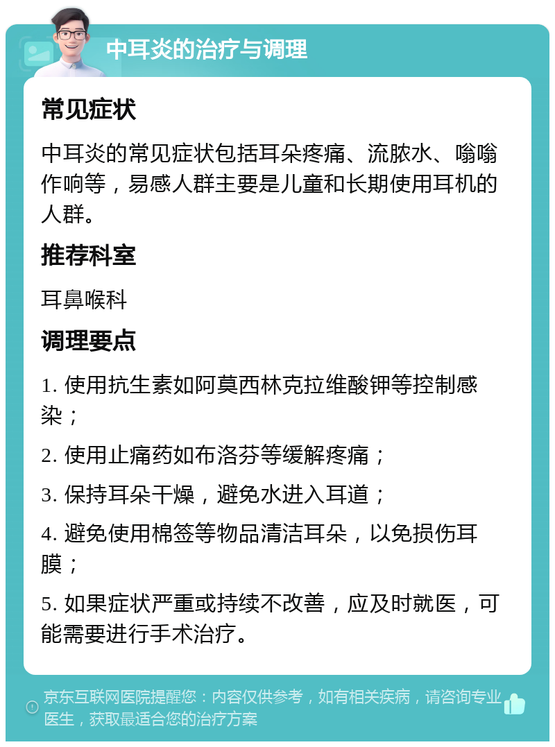 中耳炎的治疗与调理 常见症状 中耳炎的常见症状包括耳朵疼痛、流脓水、嗡嗡作响等，易感人群主要是儿童和长期使用耳机的人群。 推荐科室 耳鼻喉科 调理要点 1. 使用抗生素如阿莫西林克拉维酸钾等控制感染； 2. 使用止痛药如布洛芬等缓解疼痛； 3. 保持耳朵干燥，避免水进入耳道； 4. 避免使用棉签等物品清洁耳朵，以免损伤耳膜； 5. 如果症状严重或持续不改善，应及时就医，可能需要进行手术治疗。