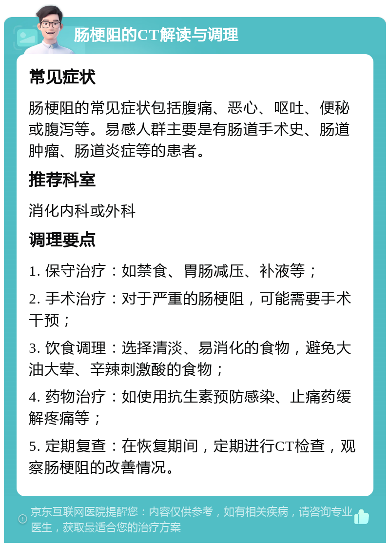 肠梗阻的CT解读与调理 常见症状 肠梗阻的常见症状包括腹痛、恶心、呕吐、便秘或腹泻等。易感人群主要是有肠道手术史、肠道肿瘤、肠道炎症等的患者。 推荐科室 消化内科或外科 调理要点 1. 保守治疗：如禁食、胃肠减压、补液等； 2. 手术治疗：对于严重的肠梗阻，可能需要手术干预； 3. 饮食调理：选择清淡、易消化的食物，避免大油大荤、辛辣刺激酸的食物； 4. 药物治疗：如使用抗生素预防感染、止痛药缓解疼痛等； 5. 定期复查：在恢复期间，定期进行CT检查，观察肠梗阻的改善情况。