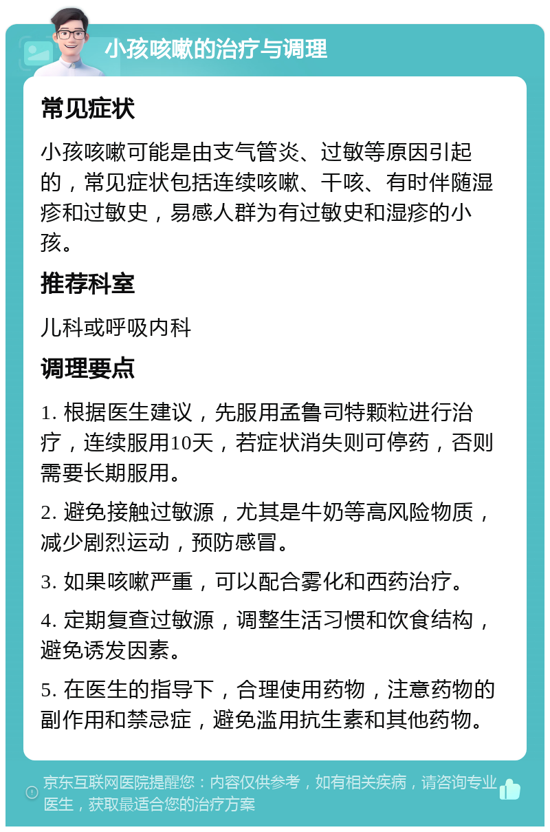 小孩咳嗽的治疗与调理 常见症状 小孩咳嗽可能是由支气管炎、过敏等原因引起的，常见症状包括连续咳嗽、干咳、有时伴随湿疹和过敏史，易感人群为有过敏史和湿疹的小孩。 推荐科室 儿科或呼吸内科 调理要点 1. 根据医生建议，先服用孟鲁司特颗粒进行治疗，连续服用10天，若症状消失则可停药，否则需要长期服用。 2. 避免接触过敏源，尤其是牛奶等高风险物质，减少剧烈运动，预防感冒。 3. 如果咳嗽严重，可以配合雾化和西药治疗。 4. 定期复查过敏源，调整生活习惯和饮食结构，避免诱发因素。 5. 在医生的指导下，合理使用药物，注意药物的副作用和禁忌症，避免滥用抗生素和其他药物。