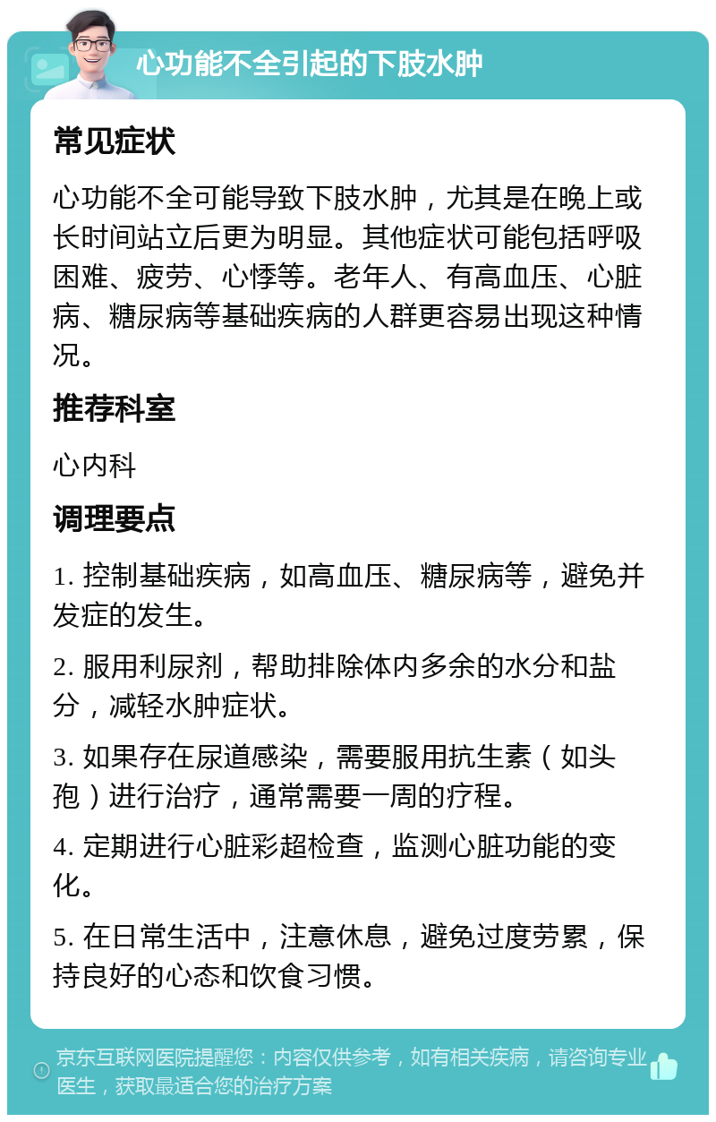 心功能不全引起的下肢水肿 常见症状 心功能不全可能导致下肢水肿，尤其是在晚上或长时间站立后更为明显。其他症状可能包括呼吸困难、疲劳、心悸等。老年人、有高血压、心脏病、糖尿病等基础疾病的人群更容易出现这种情况。 推荐科室 心内科 调理要点 1. 控制基础疾病，如高血压、糖尿病等，避免并发症的发生。 2. 服用利尿剂，帮助排除体内多余的水分和盐分，减轻水肿症状。 3. 如果存在尿道感染，需要服用抗生素（如头孢）进行治疗，通常需要一周的疗程。 4. 定期进行心脏彩超检查，监测心脏功能的变化。 5. 在日常生活中，注意休息，避免过度劳累，保持良好的心态和饮食习惯。