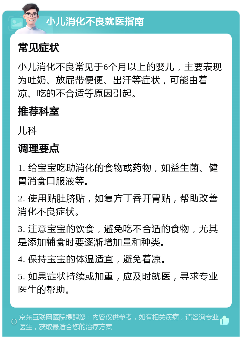 小儿消化不良就医指南 常见症状 小儿消化不良常见于6个月以上的婴儿，主要表现为吐奶、放屁带便便、出汗等症状，可能由着凉、吃的不合适等原因引起。 推荐科室 儿科 调理要点 1. 给宝宝吃助消化的食物或药物，如益生菌、健胃消食口服液等。 2. 使用贴肚脐贴，如复方丁香开胃贴，帮助改善消化不良症状。 3. 注意宝宝的饮食，避免吃不合适的食物，尤其是添加辅食时要逐渐增加量和种类。 4. 保持宝宝的体温适宜，避免着凉。 5. 如果症状持续或加重，应及时就医，寻求专业医生的帮助。