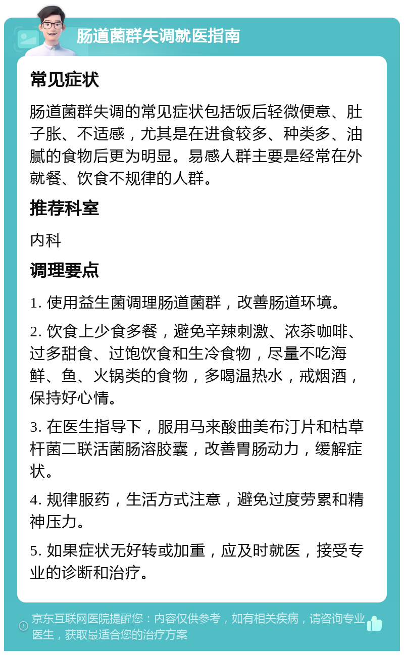 肠道菌群失调就医指南 常见症状 肠道菌群失调的常见症状包括饭后轻微便意、肚子胀、不适感，尤其是在进食较多、种类多、油腻的食物后更为明显。易感人群主要是经常在外就餐、饮食不规律的人群。 推荐科室 内科 调理要点 1. 使用益生菌调理肠道菌群，改善肠道环境。 2. 饮食上少食多餐，避免辛辣刺激、浓茶咖啡、过多甜食、过饱饮食和生冷食物，尽量不吃海鲜、鱼、火锅类的食物，多喝温热水，戒烟酒，保持好心情。 3. 在医生指导下，服用马来酸曲美布汀片和枯草杆菌二联活菌肠溶胶囊，改善胃肠动力，缓解症状。 4. 规律服药，生活方式注意，避免过度劳累和精神压力。 5. 如果症状无好转或加重，应及时就医，接受专业的诊断和治疗。