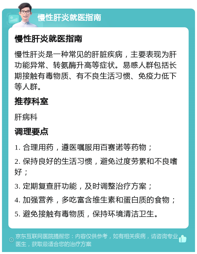 慢性肝炎就医指南 慢性肝炎就医指南 慢性肝炎是一种常见的肝脏疾病，主要表现为肝功能异常、转氨酶升高等症状。易感人群包括长期接触有毒物质、有不良生活习惯、免疫力低下等人群。 推荐科室 肝病科 调理要点 1. 合理用药，遵医嘱服用百赛诺等药物； 2. 保持良好的生活习惯，避免过度劳累和不良嗜好； 3. 定期复查肝功能，及时调整治疗方案； 4. 加强营养，多吃富含维生素和蛋白质的食物； 5. 避免接触有毒物质，保持环境清洁卫生。