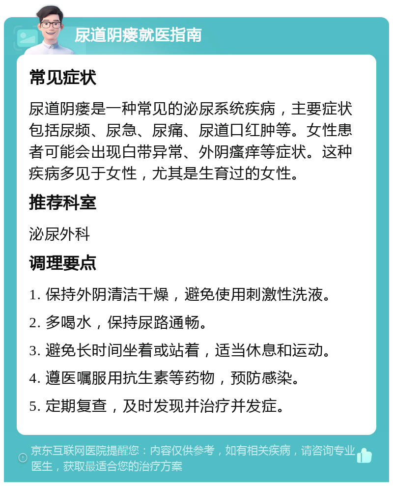 尿道阴瘘就医指南 常见症状 尿道阴瘘是一种常见的泌尿系统疾病，主要症状包括尿频、尿急、尿痛、尿道口红肿等。女性患者可能会出现白带异常、外阴瘙痒等症状。这种疾病多见于女性，尤其是生育过的女性。 推荐科室 泌尿外科 调理要点 1. 保持外阴清洁干燥，避免使用刺激性洗液。 2. 多喝水，保持尿路通畅。 3. 避免长时间坐着或站着，适当休息和运动。 4. 遵医嘱服用抗生素等药物，预防感染。 5. 定期复查，及时发现并治疗并发症。