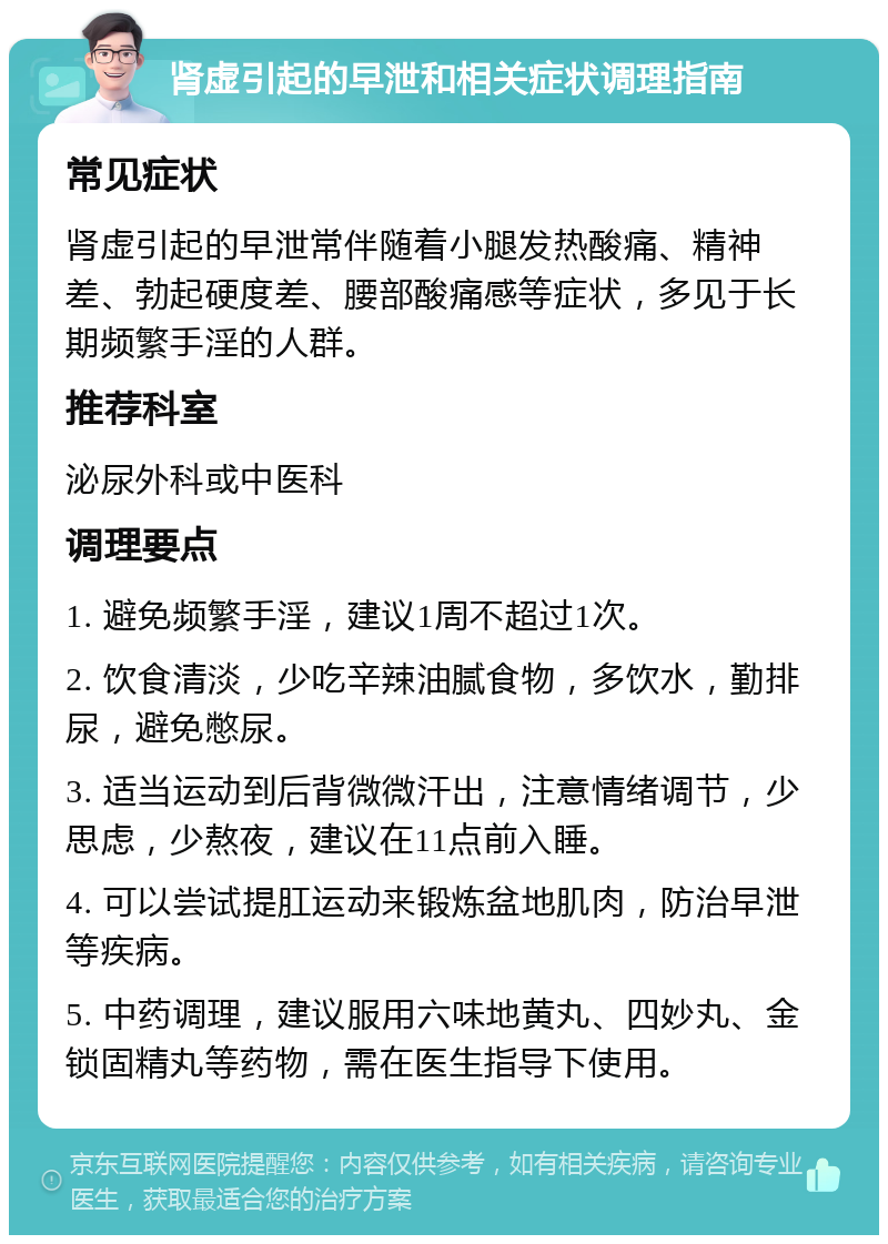 肾虚引起的早泄和相关症状调理指南 常见症状 肾虚引起的早泄常伴随着小腿发热酸痛、精神差、勃起硬度差、腰部酸痛感等症状，多见于长期频繁手淫的人群。 推荐科室 泌尿外科或中医科 调理要点 1. 避免频繁手淫，建议1周不超过1次。 2. 饮食清淡，少吃辛辣油腻食物，多饮水，勤排尿，避免憋尿。 3. 适当运动到后背微微汗出，注意情绪调节，少思虑，少熬夜，建议在11点前入睡。 4. 可以尝试提肛运动来锻炼盆地肌肉，防治早泄等疾病。 5. 中药调理，建议服用六味地黄丸、四妙丸、金锁固精丸等药物，需在医生指导下使用。