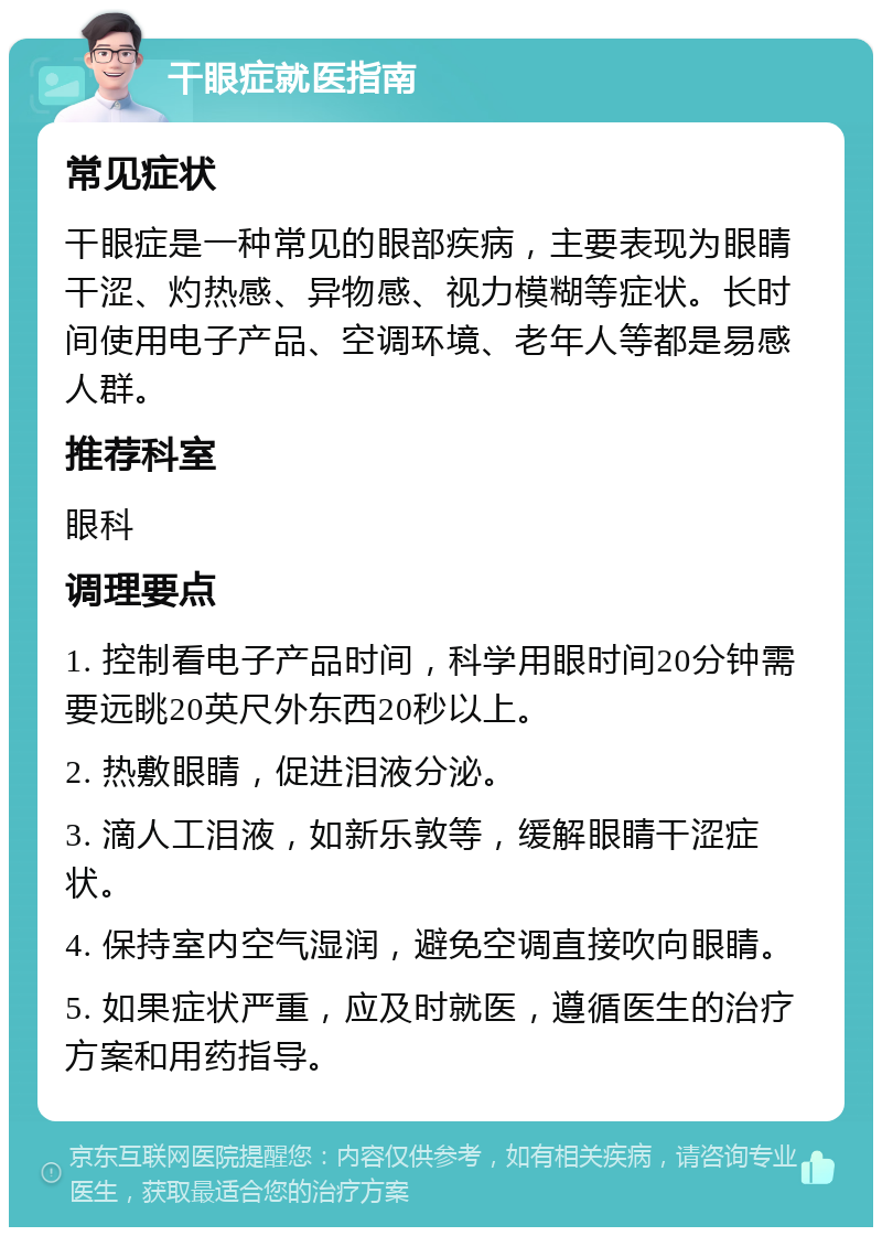 干眼症就医指南 常见症状 干眼症是一种常见的眼部疾病，主要表现为眼睛干涩、灼热感、异物感、视力模糊等症状。长时间使用电子产品、空调环境、老年人等都是易感人群。 推荐科室 眼科 调理要点 1. 控制看电子产品时间，科学用眼时间20分钟需要远眺20英尺外东西20秒以上。 2. 热敷眼睛，促进泪液分泌。 3. 滴人工泪液，如新乐敦等，缓解眼睛干涩症状。 4. 保持室内空气湿润，避免空调直接吹向眼睛。 5. 如果症状严重，应及时就医，遵循医生的治疗方案和用药指导。