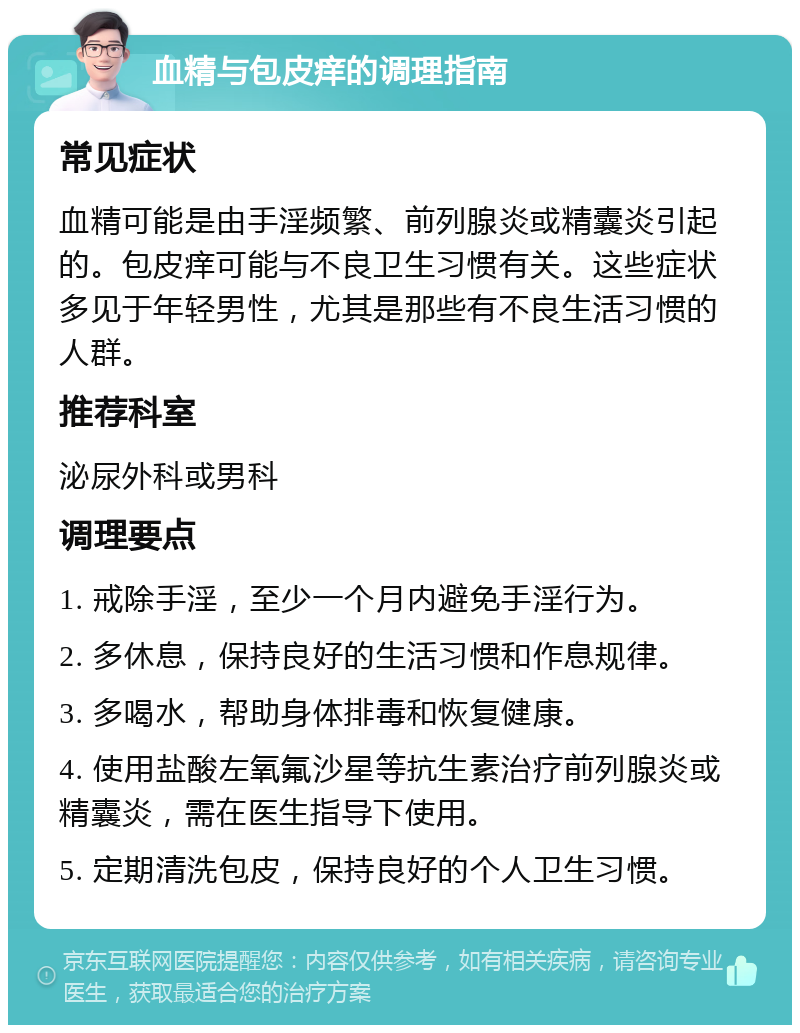 血精与包皮痒的调理指南 常见症状 血精可能是由手淫频繁、前列腺炎或精囊炎引起的。包皮痒可能与不良卫生习惯有关。这些症状多见于年轻男性，尤其是那些有不良生活习惯的人群。 推荐科室 泌尿外科或男科 调理要点 1. 戒除手淫，至少一个月内避免手淫行为。 2. 多休息，保持良好的生活习惯和作息规律。 3. 多喝水，帮助身体排毒和恢复健康。 4. 使用盐酸左氧氟沙星等抗生素治疗前列腺炎或精囊炎，需在医生指导下使用。 5. 定期清洗包皮，保持良好的个人卫生习惯。